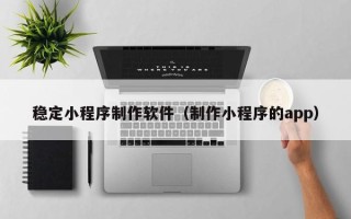 嘉峪关稳定小程序制作软件（制作小程序的app）
