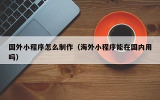 嘉峪关国外小程序怎么制作（海外小程序能在国内用吗）
