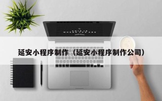 嘉峪关延安小程序制作（延安小程序制作公司）
