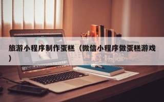 嘉峪关旅游小程序制作蛋糕（微信小程序做蛋糕游戏）